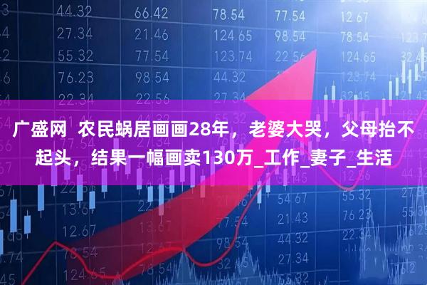 广盛网  农民蜗居画画28年，老婆大哭，父母抬不起头，结果一幅画卖130万_工作_妻子_生活