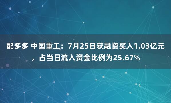 配多多 中国重工：7月25日获融资买入1.03亿元，占当日流入资金比例为25.67%