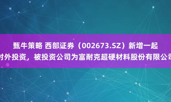 甄牛策略 西部证券（002673.SZ）新增一起对外投资，被投资公司为富耐克超硬材料股份有限公司