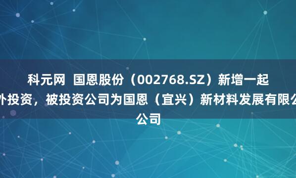 科元网  国恩股份（002768.SZ）新增一起对外投资，被投资公司为国恩（宜兴）新材料发展有限公司