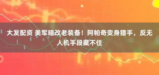 大发配资 美军暗改老装备！阿帕奇变身猎手，反无人机手段藏不住