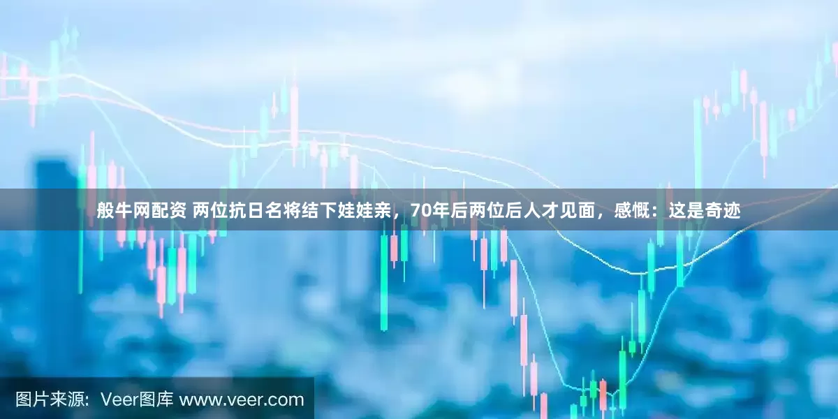 般牛网配资 两位抗日名将结下娃娃亲，70年后两位后人才见面，感慨：这是奇迹