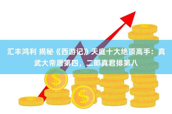 汇丰鸿利 揭秘《西游记》天庭十大绝顶高手：真武大帝居第四，二郎真君排第八