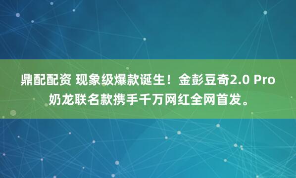 鼎配配资 现象级爆款诞生！金彭豆奇2.0 Pro奶龙联名款携手千万网红全网首发。