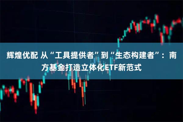 辉煌优配 从“工具提供者”到“生态构建者”：南方基金打造立体化ETF新范式