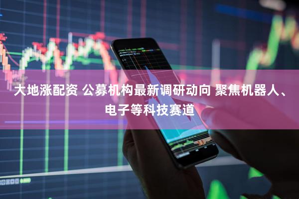 大地涨配资 公募机构最新调研动向 聚焦机器人、电子等科技赛道