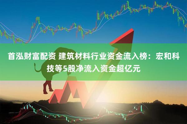 首泓财富配资 建筑材料行业资金流入榜：宏和科技等5股净流入资金超亿元